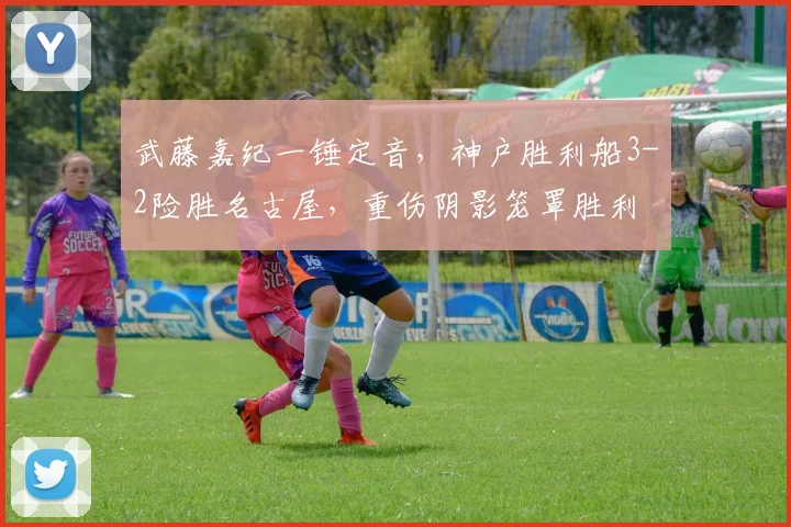 武藤嘉纪一锤定音，神户胜利船3-2险胜名古屋，重伤阴影笼罩胜利