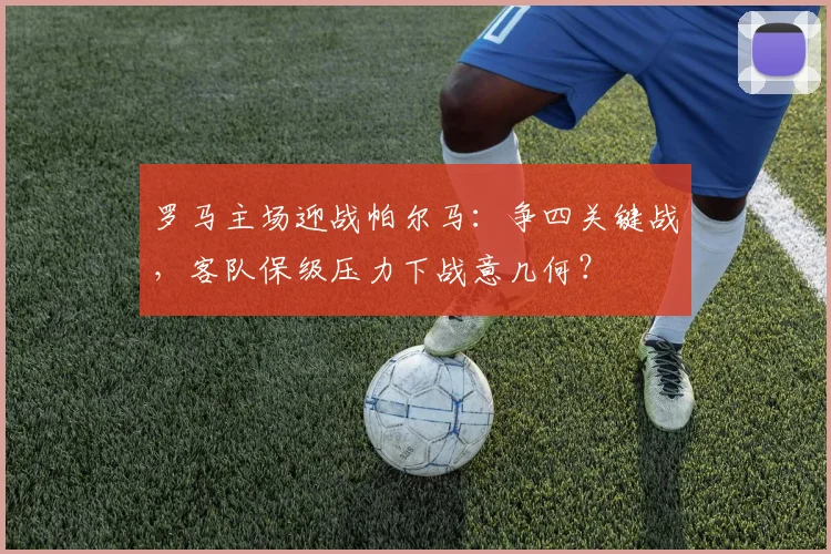 罗马主场迎战帕尔马：争四关键战，客队保级压力下战意几何？