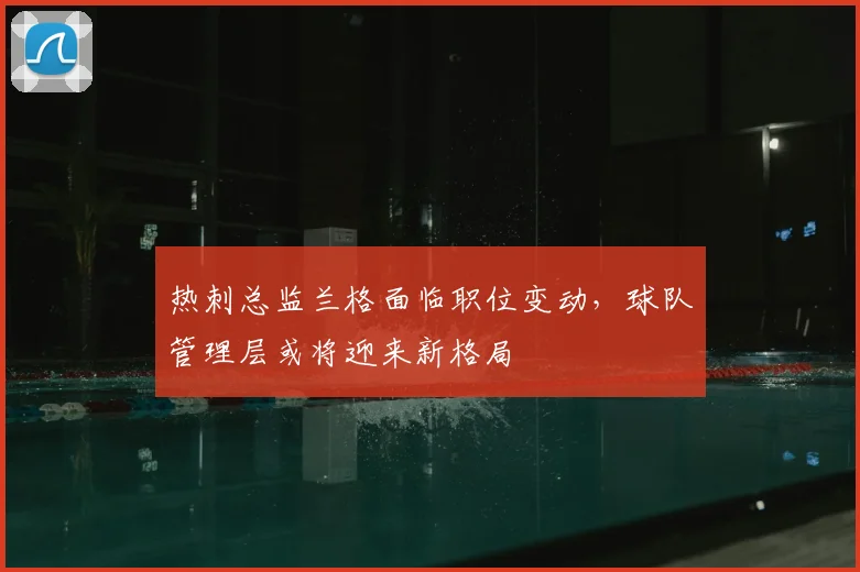 热刺总监兰格面临职位变动,球队管理层或将迎来新格局