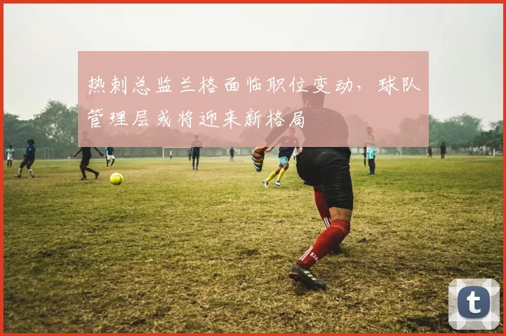 热刺总监兰格面临职位变动，球队管理层或将迎来新格局