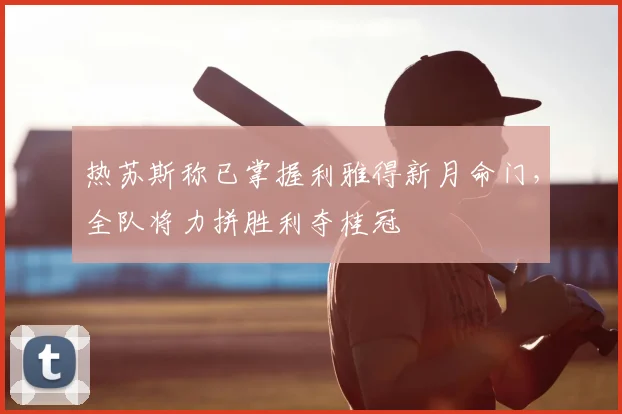 热苏斯称已掌握利雅得新月命门,全队将力拼胜利夺桂冠