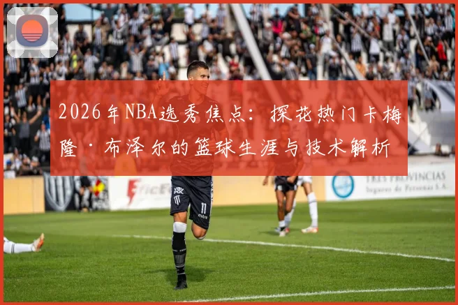 2026年NBA选秀焦点：探花热门卡梅隆·布泽尔的篮球生涯与技术解析