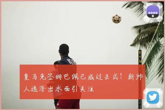 皇马免签姆巴佩已成过去式!新帅人选浮出水面引关注