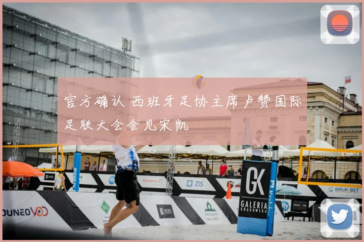 官方确认 西班牙足协主席卢赞国际足联大会会见宋凯