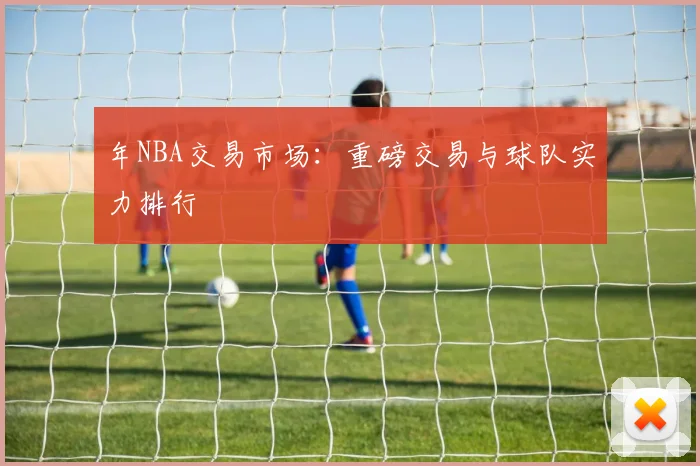 年NBA交易市场:重磅交易与球队实力排行