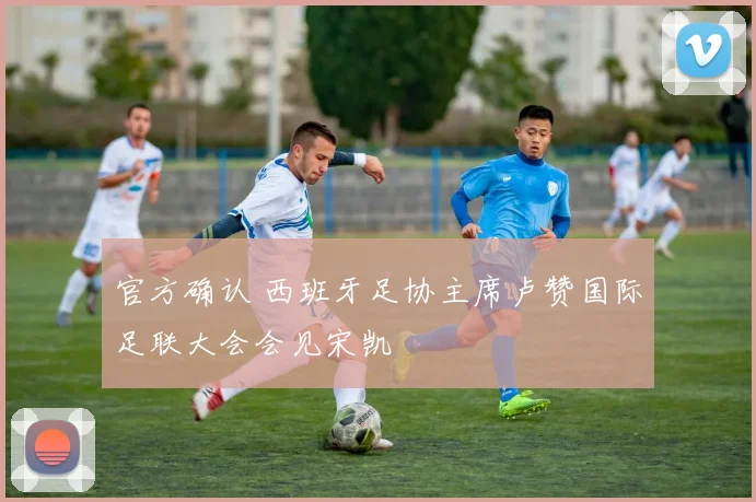 官方确认 西班牙足协主席卢赞国际足联大会会见宋凯