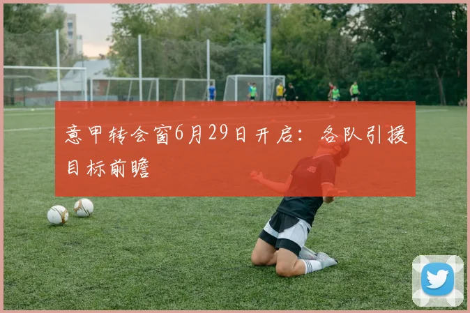 意甲转会窗6月29日开启：各队引援目标前瞻