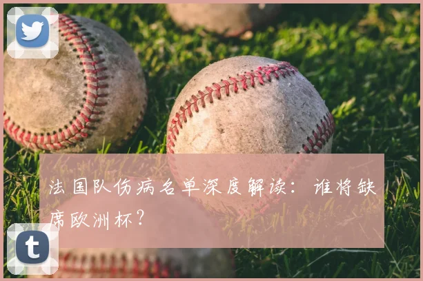 法国队伤病名单深度解读：谁将缺席欧洲杯？