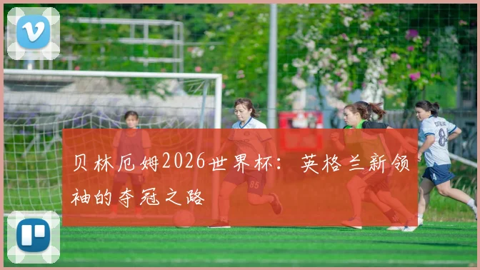 贝林厄姆2026世界杯:英格兰新领袖的夺冠之路