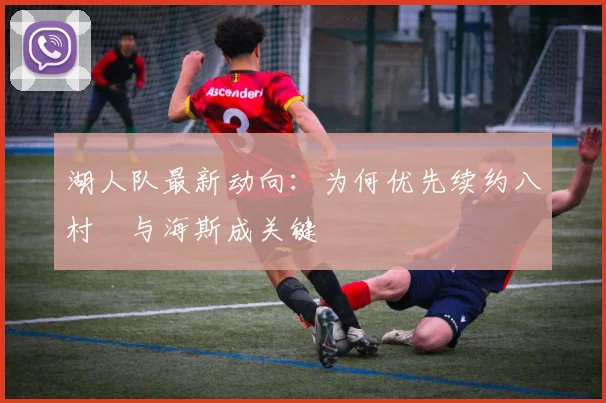 湖人队最新动向:为何优先续约八村塁与海斯成关键