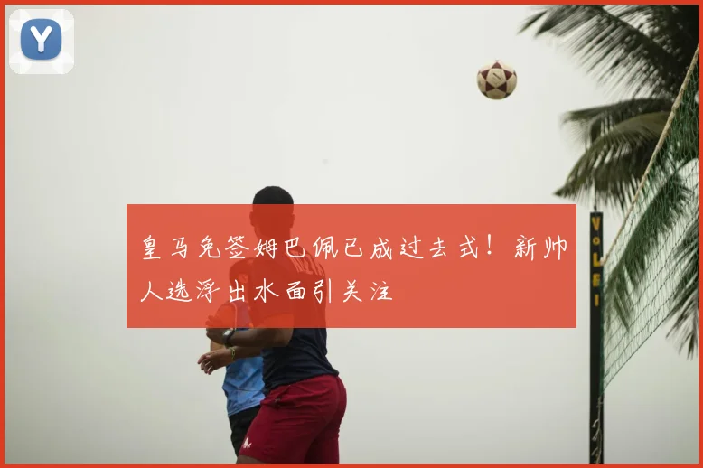 皇马免签姆巴佩已成过去式!新帅人选浮出水面引关注