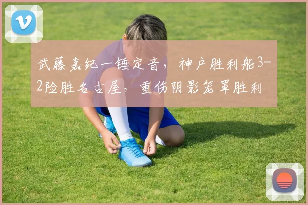 武藤嘉纪一锤定音,神户胜利船3-2险胜名古屋,重伤阴影笼罩胜利
