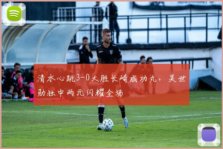 清水心跳3-0大胜长崎成功丸，吴世勋独中两元闪耀全场